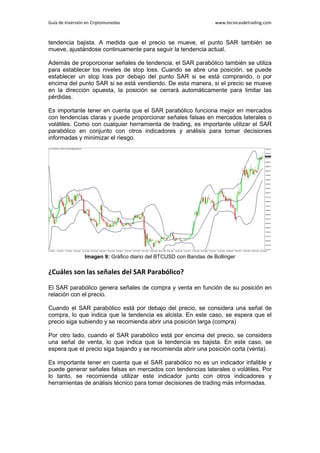 Guía de Inversión en Criptomonedas www.tecnicasdetrading.com
tendencia bajista. A medida que el precio se mueve, el punto SAR también se
mueve, ajustándose continuamente para seguir la tendencia actual.
Además de proporcionar señales de tendencia, el SAR parabólico también se utiliza
para establecer los niveles de stop loss. Cuando se abre una posición, se puede
establecer un stop loss por debajo del punto SAR si se está comprando, o por
encima del punto SAR si se está vendiendo. De esta manera, si el precio se mueve
en la dirección opuesta, la posición se cerrará automáticamente para limitar las
pérdidas.
Es importante tener en cuenta que el SAR parabólico funciona mejor en mercados
con tendencias claras y puede proporcionar señales falsas en mercados laterales o
volátiles. Como con cualquier herramienta de trading, es importante utilizar el SAR
parabólico en conjunto con otros indicadores y análisis para tomar decisiones
informadas y minimizar el riesgo.
Imagen 9: Gráfico diario del BTCUSD con Bandas de Bollinger
¿Cuáles son las señales del SAR Parabólico?
El SAR parabólico genera señales de compra y venta en función de su posición en
relación con el precio.
Cuando el SAR parabólico está por debajo del precio, se considera una señal de
compra, lo que indica que la tendencia es alcista. En este caso, se espera que el
precio siga subiendo y se recomienda abrir una posición larga (compra)
.
Por otro lado, cuando el SAR parabólico está por encima del precio, se considera
una señal de venta, lo que indica que la tendencia es bajista. En este caso, se
espera que el precio siga bajando y se recomienda abrir una posición corta (venta).
Es importante tener en cuenta que el SAR parabólico no es un indicador infalible y
puede generar señales falsas en mercados con tendencias laterales o volátiles. Por
lo tanto, se recomienda utilizar este indicador junto con otros indicadores y
herramientas de análisis técnico para tomar decisiones de trading más informadas.
 