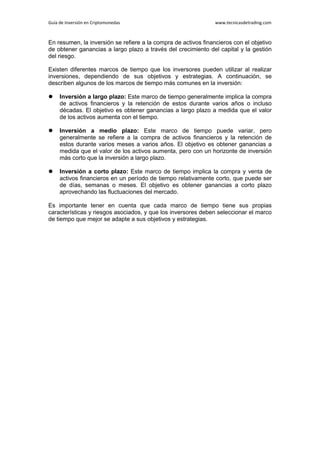 Guía de Inversión en Criptomonedas www.tecnicasdetrading.com
En resumen, la inversión se refiere a la compra de activos financieros con el objetivo
de obtener ganancias a largo plazo a través del crecimiento del capital y la gestión
del riesgo.
Existen diferentes marcos de tiempo que los inversores pueden utilizar al realizar
inversiones, dependiendo de sus objetivos y estrategias. A continuación, se
describen algunos de los marcos de tiempo más comunes en la inversión:
 Inversión a largo plazo: Este marco de tiempo generalmente implica la compra
de activos financieros y la retención de estos durante varios años o incluso
décadas. El objetivo es obtener ganancias a largo plazo a medida que el valor
de los activos aumenta con el tiempo.
 Inversión a medio plazo: Este marco de tiempo puede variar, pero
generalmente se refiere a la compra de activos financieros y la retención de
estos durante varios meses a varios años. El objetivo es obtener ganancias a
medida que el valor de los activos aumenta, pero con un horizonte de inversión
más corto que la inversión a largo plazo.
 Inversión a corto plazo: Este marco de tiempo implica la compra y venta de
activos financieros en un período de tiempo relativamente corto, que puede ser
de días, semanas o meses. El objetivo es obtener ganancias a corto plazo
aprovechando las fluctuaciones del mercado.
Es importante tener en cuenta que cada marco de tiempo tiene sus propias
características y riesgos asociados, y que los inversores deben seleccionar el marco
de tiempo que mejor se adapte a sus objetivos y estrategias.
 
