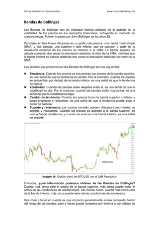 Guía de Inversión en Criptomonedas www.tecnicasdetrading.com
Bandas de Bollinger
Las Bandas de Bollinger son un indicador técnico utilizado en el análisis de la
volatilidad de los precios en los mercados financieros, incluyendo el mercado de
criptomonedas. Fueron creadas por John Bollinger en los años 80.
Consisten en tres líneas dibujadas en un gráfico de precios: una media móvil simple
(SMA) y dos bandas, una superior y otra inferior, que se calculan a partir de la
desviación estándar de los precios en relación a la SMA. La banda superior se
calcula sumando dos veces la desviación estándar al valor de la SMA, mientras que
la banda inferior se calcula restando dos veces la desviación estándar del valor de la
SMA.
Las señales que proporcionan las Bandas de Bollinger son las siguientes:
 Tendencia: Cuando los precios se encuentran por encima de la banda superior,
es una señal de que la tendencia es alcista. Por el contrario, cuando los precios
se encuentran por debajo de la banda inferior, es una señal de que la tendencia
es bajista.
 Volatilidad: Cuando las bandas están alejadas entre sí, es una señal de que la
volatilidad es alta. Por el contrario, cuando las bandas están muy juntas, es una
señal de que la volatilidad es baja.
 Cambio de tendencia: Cuando los precios tocan la banda superior o inferior y
luego empiezan a retroceder, es una señal de que la tendencia puede estar a
punto de cambiar.
 Soporte y resistencia: Las bandas también pueden utilizarse como niveles de
soporte y resistencia. Cuando los precios se acercan a la banda superior, es
una señal de resistencia, y cuando se acercan a la banda inferior, es una señal
de soporte.
Imagen 10: Gráfico diario del BTCUSD con el SAR Parabólico
Entonces, ¿qué información podemos obtener de las Bandas de Bollinger?
Cuanto más cerca esté el precio de la banda superior, más cerca puede estar el
activo de las condiciones de sobrecompra. Del mismo modo, cuanto más cerca esté
de la banda inferior, más cerca puede estar de las condiciones de sobreventa.
Una cosa a tener en cuenta es que el precio generalmente estará contenido dentro
del rango de las bandas, pero a veces puede romperse por encima o por debajo de
 