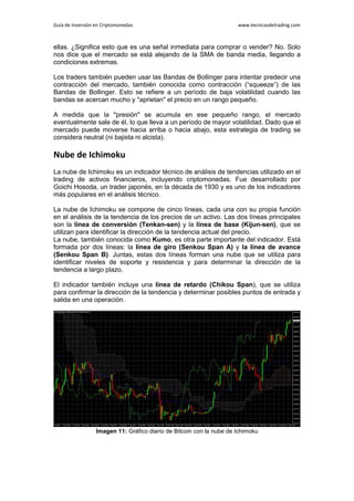 Guía de Inversión en Criptomonedas www.tecnicasdetrading.com
ellas. ¿Significa esto que es una señal inmediata para comprar o vender? No. Solo
nos dice que el mercado se está alejando de la SMA de banda media, llegando a
condiciones extremas.
Los traders también pueden usar las Bandas de Bollinger para intentar predecir una
contracción del mercado, también conocida como contracción (“squeeze”) de las
Bandas de Bollinger. Esto se refiere a un período de baja volatilidad cuando las
bandas se acercan mucho y "aprietan" el precio en un rango pequeño.
A medida que la "presión" se acumula en ese pequeño rango, el mercado
eventualmente sale de él, lo que lleva a un período de mayor volatilidad. Dado que el
mercado puede moverse hacia arriba o hacia abajo, esta estrategia de trading se
considera neutral (ni bajista ni alcista).
Nube de Ichimoku
La nube de Ichimoku es un indicador técnico de análisis de tendencias utilizado en el
trading de activos financieros, incluyendo criptomonedas. Fue desarrollado por
Goichi Hosoda, un trader japonés, en la década de 1930 y es uno de los indicadores
más populares en el análisis técnico.
La nube de Ichimoku se compone de cinco líneas, cada una con su propia función
en el análisis de la tendencia de los precios de un activo. Las dos líneas principales
son la línea de conversión (Tenkan-sen) y la línea de base (Kijun-sen), que se
utilizan para identificar la dirección de la tendencia actual del precio.
La nube, también conocida como Kumo, es otra parte importante del indicador. Está
formada por dos líneas: la línea de giro (Senkou Span A) y la línea de avance
(Senkou Span B). Juntas, estas dos líneas forman una nube que se utiliza para
identificar niveles de soporte y resistencia y para determinar la dirección de la
tendencia a largo plazo.
El indicador también incluye una línea de retardo (Chikou Span), que se utiliza
para confirmar la dirección de la tendencia y determinar posibles puntos de entrada y
salida en una operación.
Imagen 11: Gráfico diario de Bitcoin con la nube de Ichimoku
 