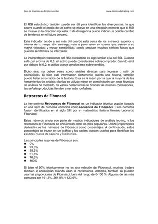 Guía de Inversión en Criptomonedas www.tecnicasdetrading.com
El RSI estocástico también puede ser útil para identificar las divergencias, lo que
ocurre cuando el precio de un activo se mueve en una dirección mientras que el RSI
se mueve en la dirección opuesta. Esta divergencia puede indicar un posible cambio
de tendencia en el futuro cercano.
Este indicador tiende a ser más útil cuando está cerca de los extremos superior o
inferior de su rango. Sin embargo, vale la pena tener en cuenta que, debido a su
mayor velocidad y mayor sensibilidad, puede producir muchas señales falsas que
pueden ser difíciles de interpretar.
La interpretación tradicional del RSI estocástico es algo similar a la del RSI. Cuando
está por encima de 0,8, el activo puede considerarse sobrecomprado. Cuando está
por debajo de 0,2, el activo puede considerarse sobrevendido.
Dicho esto, no deben verse como señales directas para ingresar o salir de
operaciones. Si bien esta información ciertamente cuenta una historia, también
puede haber otros lados de la historia. Esta es la razón por la que la mayoría de las
herramientas de análisis técnico se utilizan mejor en combinación con otras técnicas
de análisis de mercado. Si varias herramientas le brindan las mismas conclusiones,
las señales producidas tienden a ser más confiables.
Retrocesos de Fibonacci
La herramienta Retrocesos de Fibonacci es un indicador técnico popular basado
en una serie de números conocida como secuencia de Fibonacci. Estos números
fueron identificados en el siglo XIII por un matemático italiano llamado Leonardo
Fibonacci.
Estos números ahora son parte de muchos indicadores de análisis técnico, y los
retrocesos de Fibonacci se encuentran entre los más populares. Utiliza proporciones
derivadas de los números de Fibonacci como porcentajes. A continuación, estos
porcentajes se trazan en un gráfico y los traders pueden usarlos para identificar los
posibles niveles de soporte y resistencia.
Las principales razones de Fibonacci son:
 0%
 23,6%
 38,2%
 61,8%
 78,6%
 100%
Si bien el 50% técnicamente no es una relación de Fibonacci, muchos traders
también lo consideran cuando usan la herramienta. Además, también se pueden
usar las proporciones de Fibonacci fuera del rango de 0-100 %. Algunas de las más
comunes son 161,8%, 261,8% y 423,6%.
 