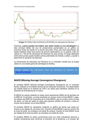 Guía de Inversión en Criptomonedas www.tecnicasdetrading.com
Imagen 13: Gráfico diario de Ethereum (ETH/USD) con retrocesos de Fibonacci
Entonces, ¿cómo pueden los traders usar estos niveles en sus estrategias? La
idea principal detrás del uso de proporciones porcentuales en un gráfico es
encontrar áreas de interés en la acción del precio. Para usar esta herramienta, los
traders deberán elegir dos puntos de precios significativos en un gráfico y fijar los
valores 0 y 100 de los retrocesos de Fibonacci en esos puntos. El rango delineado
entre estos puntos puede resaltar puntos potenciales de entrada y salida, y ayudar a
determinar la ubicación de stop-loss.
La herramienta de retrocesos de Fibonacci es un indicador versátil que se puede
utilizar en una amplia gama de estrategias de trading.
MACD (Moving Average Convergence Divergence)
El oscilador MACD (Moving Average Convergence Divergence) es un indicador
técnico utilizado en el análisis técnico de los mercados financieros. Fue desarrollado
por Gerald Appel en la década de 1970 y se utiliza para identificar cambios en la
dirección de la tendencia de un activo.
El MACD se calcula restando la media móvil exponencial (EMA) de 26 períodos de
la EMA de 12 períodos. La línea resultante se conoce como la línea MACD. Luego,
se calcula otra EMA de 9 períodos de la línea MACD, que se conoce como la línea
de señal. La línea de señal se utiliza para generar señales de compra y venta en
función de la relación con la línea MACD.
El oscilador MACD se representa mediante un gráfico de barras que oscila por
encima y por debajo de una línea cero. Cuando la línea MACD cruza por encima de
la línea de señal, se considera una señal de compra. Cuando la línea MACD cruza
por debajo de la línea de señal, se considera una señal de venta.
El oscilador MACD se utiliza comúnmente junto con otros indicadores técnicos y
análisis fundamental para confirmar la dirección de la tendencia y el impulso del
Pueden obtener más información sobre los retrocesos de Fibonacci en:
https://bit.ly/3UKejcT
 