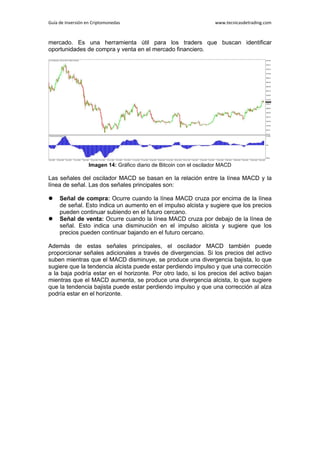Guía de Inversión en Criptomonedas www.tecnicasdetrading.com
mercado. Es una herramienta útil para los traders que buscan identificar
oportunidades de compra y venta en el mercado financiero.
Imagen 14: Gráfico diario de Bitcoin con el oscilador MACD
Las señales del oscilador MACD se basan en la relación entre la línea MACD y la
línea de señal. Las dos señales principales son:
 Señal de compra: Ocurre cuando la línea MACD cruza por encima de la línea
de señal. Esto indica un aumento en el impulso alcista y sugiere que los precios
pueden continuar subiendo en el futuro cercano.
 Señal de venta: Ocurre cuando la línea MACD cruza por debajo de la línea de
señal. Esto indica una disminución en el impulso alcista y sugiere que los
precios pueden continuar bajando en el futuro cercano.
Además de estas señales principales, el oscilador MACD también puede
proporcionar señales adicionales a través de divergencias. Si los precios del activo
suben mientras que el MACD disminuye, se produce una divergencia bajista, lo que
sugiere que la tendencia alcista puede estar perdiendo impulso y que una corrección
a la baja podría estar en el horizonte. Por otro lado, si los precios del activo bajan
mientras que el MACD aumenta, se produce una divergencia alcista, lo que sugiere
que la tendencia bajista puede estar perdiendo impulso y que una corrección al alza
podría estar en el horizonte.
 