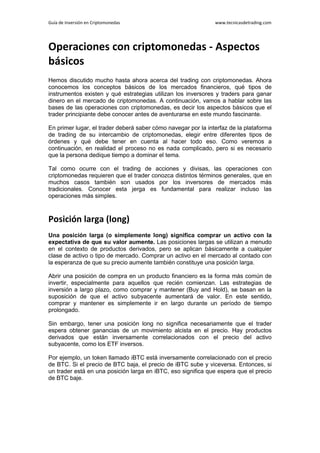 Guía de Inversión en Criptomonedas www.tecnicasdetrading.com
Operaciones con criptomonedas - Aspectos
básicos
Hemos discutido mucho hasta ahora acerca del trading con criptomonedas. Ahora
conocemos los conceptos básicos de los mercados financieros, qué tipos de
instrumentos existen y qué estrategias utilizan los inversores y traders para ganar
dinero en el mercado de criptomonedas. A continuación, vamos a hablar sobre las
bases de las operaciones con criptomonedas, es decir los aspectos básicos que el
trader principiante debe conocer antes de aventurarse en este mundo fascinante.
En primer lugar, el trader deberá saber cómo navegar por la interfaz de la plataforma
de trading de su intercambio de criptomonedas, elegir entre diferentes tipos de
órdenes y qué debe tener en cuenta al hacer todo eso. Como veremos a
continuación, en realidad el proceso no es nada complicado, pero si es necesario
que la persona dedique tiempo a dominar el tema.
Tal como ocurre con el trading de acciones y divisas, las operaciones con
criptomonedas requieren que el trader conozca distintos términos generales, que en
muchos casos también son usados por los inversores de mercados más
tradicionales. Conocer esta jerga es fundamental para realizar incluso las
operaciones más simples.
Posición larga (long)
Una posición larga (o simplemente long) significa comprar un activo con la
expectativa de que su valor aumente. Las posiciones largas se utilizan a menudo
en el contexto de productos derivados, pero se aplican básicamente a cualquier
clase de activo o tipo de mercado. Comprar un activo en el mercado al contado con
la esperanza de que su precio aumente también constituye una posición larga.
Abrir una posición de compra en un producto financiero es la forma más común de
invertir, especialmente para aquellos que recién comienzan. Las estrategias de
inversión a largo plazo, como comprar y mantener (Buy and Hold), se basan en la
suposición de que el activo subyacente aumentará de valor. En este sentido,
comprar y mantener es simplemente ir en largo durante un período de tiempo
prolongado.
Sin embargo, tener una posición long no significa necesariamente que el trader
espera obtener ganancias de un movimiento alcista en el precio. Hay productos
derivados que están inversamente correlacionados con el precio del activo
subyacente, como los ETF inversos.
Por ejemplo, un token llamado iBTC está inversamente correlacionado con el precio
de BTC. Si el precio de BTC baja, el precio de iBTC sube y viceversa. Entonces, si
un trader está en una posición larga en iBTC, eso significa que espera que el precio
de BTC baje.
 