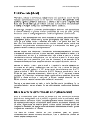 Guía de Inversión en Criptomonedas www.tecnicasdetrading.com
Posición corta (short)
Ahora bien, este es un término que probablemente haya escuchado cuando ha visto
noticias o películas relacionadas con los mercados financieros. Una posición corta
(o short) significa vender un activo con la intención de volver a comprarlo más
tarde a un precio más bajo. La venta en corto está estrechamente relacionada con
el trading de margen, como puede ocurrir con los activos prestados.
Sin embargo, también se usa mucho en el mercado de derivados y en los mercados
al contado también es posible realizar operaciones de venta en corto. ¿Como
funciona la venta en corto y las posiciones short? Lo explicamos a continuación.
Cuando se trata de vender en corto en los mercados al contado, es bastante simple.
Supongamos que ya tiene Bitcoin y espera que el precio baje. Vende su BTC por
USD, ya que planea volver a comprarlo más tarde a un precio más bajo. En
este caso, básicamente está entrando en una posición corta en Bitcoin, ya que está
vendiendo alto para volver a comprar más bajo. Suficientemente fácil. Pero, ¿qué
pasa con la venta corta con fondos prestados?
Esto es un poco más complicado. En este caso, el trader pide prestado un activo
que cree que disminuirá de valor. Cuando hace esto, inmediatamente lo vende. Si la
operación sale a su favor y el precio del activo baja, vuelve a comprar la misma
cantidad del activo que tomó prestada. Una vez cerrada la posición, el trader paga
los activos que tomó prestados (junto con los intereses) y se beneficia de la
diferencia entre el precio que vendió inicialmente y el precio que volvió a comprar.
Veamos un ejemplo práctico que facilitará la comprensión de este concepto tan
importante en el trading. Supongamos que una vez que ponemos la garantía
requerida para pedir prestado 1 BTC lo vendemos inmediatamente por $10,000
(precio actual de 1 BTC). Ahora tenemos $10,000. Digamos que el precio baja a
$8,000 tal como habíamos pronosticado. Compramos 1 BTC y pagamos nuestra
deuda de 1 BTC junto con los intereses. Dado que inicialmente vendimos Bitcoin por
$10000 y ahora volvimos a comprarlo a $8,000, nuestra ganancia es de
$2,000 (menos el pago de intereses y las tarifas de transacción).
Gracias a las operaciones en corto, el trader también puede beneficiarse de los
mercados bajistas, que en el caso de las criptomonedas pueden durar bastante
tiempo.
Libro de órdenes (intercambio de criptomonedas)
Si va a un intercambio como Binance, lo primero que verá son muchos números
parpadeando en la pantalla que al principio no parecen tener mucho sentido. Esas
son las órdenes de compra y venta colocadas por otros traders como usted. El libro
de órdenes (order book) es una colección de las órdenes actualmente abiertas para
un activo, organizadas por nivel de precio. Cuando coloca una orden que no se
completa de inmediato, se agrega al libro de órdenes. Permanecerá allí hasta que se
complete con otra orden o se cancele.
Los libros de órdenes diferirán en cada plataforma, pero, en general,
contendrán más o menos la misma información. Verá la cantidad de órdenes en
niveles de precios específicos.
 