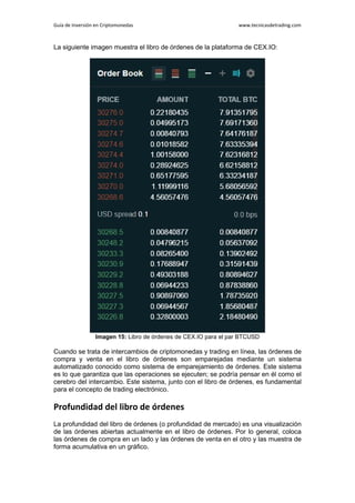 Guía de Inversión en Criptomonedas www.tecnicasdetrading.com
La siguiente imagen muestra el libro de órdenes de la plataforma de CEX.IO:
Imagen 15: Libro de órdenes de CEX.IO para el par BTCUSD
Cuando se trata de intercambios de criptomonedas y trading en línea, las órdenes de
compra y venta en el libro de órdenes son emparejadas mediante un sistema
automatizado conocido como sistema de emparejamiento de órdenes. Este sistema
es lo que garantiza que las operaciones se ejecuten; se podría pensar en él como el
cerebro del intercambio. Este sistema, junto con el libro de órdenes, es fundamental
para el concepto de trading electrónico.
Profundidad del libro de órdenes
La profundidad del libro de órdenes (o profundidad de mercado) es una visualización
de las órdenes abiertas actualmente en el libro de órdenes. Por lo general, coloca
las órdenes de compra en un lado y las órdenes de venta en el otro y las muestra de
forma acumulativa en un gráfico.
 