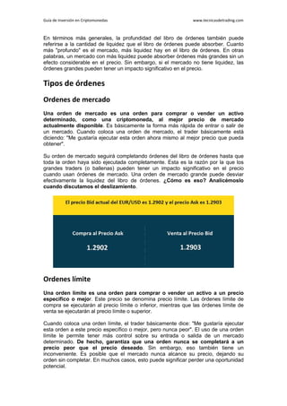 Guía de Inversión en Criptomonedas www.tecnicasdetrading.com
En términos más generales, la profundidad del libro de órdenes también puede
referirse a la cantidad de liquidez que el libro de órdenes puede absorber. Cuanto
más "profundo" es el mercado, más liquidez hay en el libro de órdenes. En otras
palabras, un mercado con más liquidez puede absorber órdenes más grandes sin un
efecto considerable en el precio. Sin embargo, si el mercado no tiene liquidez, las
órdenes grandes pueden tener un impacto significativo en el precio.
Tipos de órdenes
Ordenes de mercado
Una orden de mercado es una orden para comprar o vender un activo
determinado, como una criptomoneda, al mejor precio de mercado
actualmente disponible. Es básicamente la forma más rápida de entrar o salir de
un mercado. Cuando coloca una orden de mercado, el trader básicamente está
diciendo: "Me gustaría ejecutar esta orden ahora mismo al mejor precio que pueda
obtener".
Su orden de mercado seguirá completando órdenes del libro de órdenes hasta que
toda la orden haya sido ejecutada completamente. Esta es la razón por la que los
grandes traders (o ballenas) pueden tener un impacto significativo en el precio
cuando usan órdenes de mercado. Una orden de mercado grande puede desviar
efectivamente la liquidez del libro de órdenes. ¿Cómo es eso? Analicémoslo
cuando discutamos el deslizamiento.
Ordenes límite
Una orden límite es una orden para comprar o vender un activo a un precio
específico o mejor. Este precio se denomina precio límite. Las órdenes límite de
compra se ejecutarán al precio límite o inferior, mientras que las órdenes límite de
venta se ejecutarán al precio límite o superior.
Cuando coloca una orden límite, el trader básicamente dice: "Me gustaría ejecutar
esta orden a este precio específico o mejor, pero nunca peor". El uso de una orden
límite le permite tener más control sobre su entrada o salida de un mercado
determinado. De hecho, garantiza que una orden nunca se completará a un
precio peor que el precio deseado. Sin embargo, eso también tiene un
inconveniente. Es posible que el mercado nunca alcance su precio, dejando su
orden sin completar. En muchos casos, esto puede significar perder una oportunidad
potencial.
 