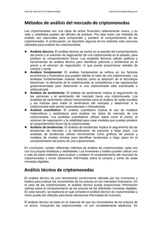 Guía de Inversión en Criptomonedas www.tecnicasdetrading.com
Métodos de análisis del mercado de criptomonedas
Las criptomonedas son una clase de activo financiero relativamente nueva, y su
valor y volatilidad pueden ser difíciles de predecir. Por esta razón, los métodos de
análisis son esenciales para comprender y predecir el comportamiento de las
criptomonedas. A continuación, se describen algunos de los métodos más comunes
utilizados para analizar las criptomonedas.
 Análisis técnico: El análisis técnico se centra en el estudio del comportamiento
del precio y el volumen de negociación de una criptomoneda en el pasado, para
predecir su comportamiento futuro. Los analistas técnicos utilizan gráficos y
herramientas de análisis técnico para identificar patrones y tendencias en el
precio y el volumen de negociación, lo que puede proporcionar señales de
compra y venta.
 Análisis fundamental: El análisis fundamental se enfoca en los factores
económicos y financieros que pueden afectar el valor de una criptomoneda. Los
analistas fundamentales evalúan factores como la adopción de la tecnología
blockchain, la demanda de la criptomoneda, la competencia y las regulaciones
gubernamentales para determinar si una criptomoneda está subvaluada o
sobrevaluada.
 Análisis de sentimiento: El análisis de sentimiento implica el seguimiento de
las opiniones y el sentimiento del mercado hacia una criptomoneda. Los
analistas de sentimiento utilizan herramientas como el análisis de redes sociales
y las noticias para medir el sentimiento del mercado y determinar si la
criptomoneda está siendo sobrevalorada o infravalorada.
 Análisis cuantitativo: El análisis cuantitativo implica el uso de modelos
matemáticos y estadísticos para analizar los datos de mercado de una
criptomoneda. Los analistas cuantitativos utilizan datos como el precio, el
volumen de negociación y la volatilidad para crear modelos que puedan predecir
el comportamiento futuro de la criptomoneda.
 Análisis de tendencias: El análisis de tendencias implica el seguimiento de las
tendencias de mercado y la identificación de patrones a largo plazo. Los
analistas de tendencias utilizan herramientas como gráficos de precios y
modelos de medias móviles para identificar tendencias a largo plazo en el
comportamiento del precio de una criptomoneda.
En conclusión, existen diferentes métodos de análisis de criptomonedas, cada uno
con sus propias fortalezas y debilidades. Los inversores y traders pueden utilizar uno
o más de estos métodos para evaluar y predecir el comportamiento del mercado de
criptomonedas y tomar decisiones informadas sobre la compra y venta de estas
monedas digitales.
Análisis técnico de criptomonedas
El análisis técnico es una herramienta comúnmente utilizada por los inversores y
traders para evaluar los movimientos de los precios en los mercados financieros. En
el caso de las criptomonedas, el análisis técnico puede proporcionar información
valiosa sobre el comportamiento de los precios de las diferentes monedas digitales.
En esta sección, se explorará en qué consiste el análisis técnico de criptomonedas y
cómo puede ser utilizado para tomar decisiones informadas de inversión.
El análisis técnico se basa en la creencia de que los movimientos de los precios de
un activo, incluyendo las criptomonedas, no son completamente aleatorios. En
 