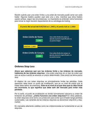 Guía de Inversión en Criptomonedas www.tecnicasdetrading.com
Decidir cuándo usar una orden límite o una orden de mercado puede variar con cada
trader. Algunos traders pueden usar solo una u otra, mientras que otros traders
usarán ambas, según las circunstancias. Lo importante es entender cómo funcionan
para tomar la mejor decisión dependiendo de su estrategia de trading.
Ordenes Stop Loss
Ahora que sabemos qué son las órdenes límite y las órdenes de mercado,
hablemos de las órdenes stop-loss. Una orden stop-loss es un tipo de orden que
solo se activa cuando se alcanza un precio determinado. Este precio se llama precio
stop.
El objetivo de una orden stop-loss es principalmente limitar las pérdidas. Cada
operación debe tener un punto de invalidación, que es un nivel de precio que el
trader debe definir de antemano. Este es el nivel en el que dice que su idea inicial
era incorrecta, lo que significa que debe salir del mercado para evitar más
pérdidas.
Por lo tanto, el punto de invalidación es donde normalmente colocaría su orden de
limitación de pérdidas. ¿Cómo funciona una orden stop-loss? En otras palabras,
la orden stop-loss sirve como una protección para evitar que el trader tenga pérdidas
sustanciales. Las variantes de las órdenes stop-loss se denominan stop-limit y stop-
market.
En mercados altamente volátiles como las critptomonedas es fundamental el uso de
stop-loss.
 