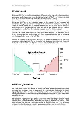 Guía de Inversión en Criptomonedas www.tecnicasdetrading.com
Bid-Ask spread
El spread Bid-Ask en criptomonedas es la diferencia entre el precio más alto que un
comprador está dispuesto a pagar (oferta de compra o "Bid") y el precio más bajo
que un vendedor está dispuesto a aceptar (oferta de venta o "Ask").
El spread Bid-Ask es un indicador clave de la liquidez de un mercado de
criptomonedas, ya que cuanto menor sea la brecha entre la oferta de compra y la
oferta de venta, mayor será la liquidez del mercado. Por lo tanto, en un mercado
altamente líquido, el spread Bid-Ask suele ser bajo, lo que significa que hay muchos
compradores y vendedores dispuestos a negociar en torno al mismo precio.
También se puede considerar como una medida de la oferta y la demanda de un
activo determinado. En este sentido, la oferta está representada por el lado Ask
mientras que la demanda por el lado Bid.
Cuando un trader coloca una orden de compra de mercado, se ejecutará al precio de
venta más bajo disponible. Por el contrario, cuando coloca una orden de venta de
mercado, se completará con el precio de compra más alto disponible.
Creadores y tomadores
Un trader se convierte en creador de mercado cuando coloca una orden que no se
completa de inmediato, pero se agrega al libro de órdenes. Dado que su orden
agrega liquidez al libro de órdenes, el trader es un "creador" de liquidez. Las órdenes
límite generalmente se ejecutarán como órdenes de creación de liquidez, pero no en
todos los casos.
Por ejemplo, supongamos que coloca una orden límite de compra con un precio
límite que es considerablemente más alto que el precio de mercado actual. Como
está diciendo que su orden puede ejecutarse al precio límite o mejor, su orden se
ejecutará contra el precio de mercado (ya que es más bajo que su precio límite).
 