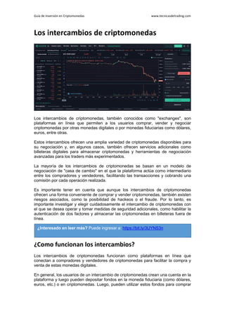 Guía de Inversión en Criptomonedas www.tecnicasdetrading.com
Los intercambios de criptomonedas
Los intercambios de criptomonedas, también conocidos como "exchanges", son
plataformas en línea que permiten a los usuarios comprar, vender y negociar
criptomonedas por otras monedas digitales o por monedas fiduciarias como dólares,
euros, entre otras.
Estos intercambios ofrecen una amplia variedad de criptomonedas disponibles para
su negociación y, en algunos casos, también ofrecen servicios adicionales como
billeteras digitales para almacenar criptomonedas y herramientas de negociación
avanzadas para los traders más experimentados.
La mayoría de los intercambios de criptomonedas se basan en un modelo de
negociación de "casa de cambio" en el que la plataforma actúa como intermediario
entre los compradores y vendedores, facilitando las transacciones y cobrando una
comisión por cada operación realizada.
Es importante tener en cuenta que aunque los intercambios de criptomonedas
ofrecen una forma conveniente de comprar y vender criptomonedas, también existen
riesgos asociados, como la posibilidad de hackeos o el fraude. Por lo tanto, es
importante investigar y elegir cuidadosamente el intercambio de criptomonedas con
el que se desea operar y tomar medidas de seguridad adicionales, como habilitar la
autenticación de dos factores y almacenar las criptomonedas en billeteras fuera de
línea.
¿Como funcionan los intercambios?
Los intercambios de criptomonedas funcionan como plataformas en línea que
conectan a compradores y vendedores de criptomonedas para facilitar la compra y
venta de estas monedas digitales.
En general, los usuarios de un intercambio de criptomonedas crean una cuenta en la
plataforma y luego pueden depositar fondos en la moneda fiduciaria (como dólares,
euros, etc.) o en criptomonedas. Luego, pueden utilizar estos fondos para comprar
¿Interesado en leer más? Puede ingresar a: https://bit.ly/3UYNS3n
 