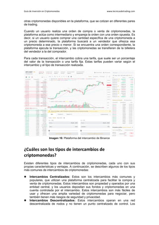Guía de Inversión en Criptomonedas www.tecnicasdetrading.com
otras criptomonedas disponibles en la plataforma, que se cotizan en diferentes pares
de trading.
Cuando un usuario realiza una orden de compra o venta de criptomonedas, la
plataforma actúa como intermediario y empareja la orden con una orden opuesta. Es
decir, si un usuario quiere comprar una cantidad específica de una criptomoneda a
un precio determinado, la plataforma buscará a un vendedor que ofrezca esa
criptomoneda a ese precio o menor. Si se encuentra una orden correspondiente, la
plataforma ejecuta la transacción, y las criptomonedas se transfieren de la billetera
del vendedor a la del comprador.
Para cada transacción, el intercambio cobra una tarifa, que suele ser un porcentaje
del valor de la transacción o una tarifa fija. Estas tarifas pueden variar según el
intercambio y el tipo de transacción realizada.
Imagen 16: Plataforma del intercambio de Binance
¿Cuáles son los tipos de intercambios de
criptomonedas?
Existen diferentes tipos de intercambios de criptomonedas, cada uno con sus
propias características y ventajas. A continuación, se describen algunos de los tipos
más comunes de intercambios de criptomonedas:
 Intercambios Centralizados: Estos son los intercambios más comunes y
populares, que utilizan una plataforma centralizada para facilitar la compra y
venta de criptomonedas. Estos intercambios son propiedad y operados por una
entidad central, y los usuarios depositan sus fondos y criptomonedas en una
cuenta controlada por el intercambio. Estos intercambios son más fáciles de
usar y ofrecen una amplia variedad de criptomonedas para negociar, pero
también tienen más riesgos de seguridad y privacidad.
 Intercambios Descentralizados: Estos intercambios operan en una red
descentralizada de nodos y no tienen un punto centralizado de control. Los
 