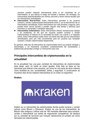 Guía de Inversión en Criptomonedas www.tecnicasdetrading.com
usuarios pueden negociar directamente entre sí sin necesidad de un
intermediario, lo que reduce el riesgo de fraudes y hackeos. Sin embargo, los
intercambios descentralizados son menos comunes y tienen menos liquidez que
los intercambios centralizados.
 Intercambios Peer-to-Peer: Estos intercambios permiten a los usuarios
comprar y vender criptomonedas directamente entre sí, sin la intervención de un
intermediario centralizado. Estos intercambios son más privados y seguros, pero
pueden tener menos liquidez y pueden requerir más tiempo y esfuerzo para
encontrar un comprador o vendedor adecuado.
 Intercambios Instantáneos: Estos intercambios ofrecen transacciones rápidas
y sin problemas, en las que los usuarios pueden comprar o vender
criptomonedas al instante sin la necesidad de hacer una cuenta o un depósito
previo. Estos intercambios suelen tener una tarifa más alta que los intercambios
centralizados, pero son más convenientes para los usuarios que necesitan
comprar o vender criptomonedas rápidamente.
En general, cada tipo de intercambio de criptomonedas tiene sus propias ventajas y
desventajas, y es importante considerar cuidadosamente las necesidades y
preferencias personales al elegir un intercambio para usar.
Principales intercambios de criptomonedas en la
actualidad
En la actualidad hay una gran cantidad de intercambios de criptomonedas
para elegir, pero no todos se crean iguales. Esta lista se basa en las
opiniones que ofrecen a los usuarios, así como en una serie de otros criterios,
como facilidad de uso, accesibilidad, tarifas y seguridad. A continuación se
muestran diez de los mejores intercambios en un orden no específico.
Kraken
Kraken es un intercambio de criptomonedas donde puede comprar y vender
activos como Bitcoin y Ethereum. Kraken es uno de los intercambios de
Bitcoin más antiguos y ofrece más de 185 monedas diferentes para comprar,
vender e intercambiar con tarifas de negociación competitivas. Se destaca
por su variedad de servicios que incluyen operaciones al contado así como
derivados de criptomonedas.
 