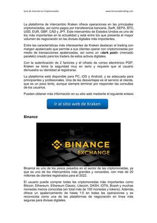 Guía de Inversión en Criptomonedas www.tecnicasdetrading.com
La plataforma de intercambio Kraken ofrece operaciones en las principales
criptomonedas, así como pagos por transferencia bancaria, Swift, SEPA, BTC,
USD, EUR, GBP, CAD y JPY. Este intercambio de Estados Unidos es uno de
los más importantes en la actualidad y está entre los que presenta el mayor
volumen de negociación en las divisas digitales más importantes.
Entre las características más interesantes de Kraken destacan el trading con
margen apalancado que permite a sus clientes operar con criptomonedas por
medio de transacciones apalancadas, así como un «dark pool» (mercado
paralelo) creado para los traders de estos activos digitales.
Con la autenticación de 2 factores y el cifrado de correo electrónico PGP,
Kraken se toma la seguridad muy en serio y requiere que el usuario
demuestre su identidad al registrarse.
La plataforma está disponible para PC, iOS y Android, y es adecuada para
principiantes y profesionales. Una de las desventajas es el servicio al cliente,
que es un poco lento, aunque siempre terminar por responder las consultas
de los usuarios.
Pueden obtener más información en su sitio web mediante el siguiente enlace:
Binance
Binance es uno de los pesos pesados en el sector de las criptomonedas, ya
que es uno de los intercambios más grandes y conocidos, con más de 20
millones de clientes registrados para el 2022.
El usuario puede comprar todas las criptomonedas más importantes como
Bitcoin, Ethereum, Ethereum Classic, Litecoin, DASH, IOTA, Bcash y muchas
monedas menos conocidas (en total más de 100 monedas y tokens). Además,
ofrece un apalancamiento de hasta 1:5 en todas las operaciones y es
reconocida como una de las plataformas de negociación en línea más
seguras para divisas digitales.
 