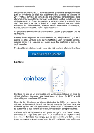 Guía de Inversión en Criptomonedas www.tecnicasdetrading.com
Disponible en Android e iOS, es una excelente plataforma de criptomonedas
para los inversores un poco más experimentados. Binance fue lanzada en
2017, y ofrece servicios de comercio de criptomonedas para clientes de todo
el mundo, incluyendo China, Europa y los Estados Unidos. Inicialmente sus
oficinas estaban en China, pero debido a las restricciones la compañía tuvo
que trasladarse a la Isla de Malta en Europa. Además del intercambio
tradicional de criptomonedas, también ofrece operaciones apalancadas,
futuros, transacciones OTC y otros tipos de servicios.
Su plataforma de derivados de criptomonedas (futuros y opciones) es una de
las mayores.
Binance acepta depósitos en varias monedas fiat, incluyendo USD y EUR, y
cuenta con otras ventajas como su interfaz fácil de usar, verificación sencilla,
cuentas demo y la ausencia de cargos para los depósitos y retiros de
criptomonedas.
Pueden obtener más información en su sitio web mediante el siguiente enlace:
Coinbase
Coinbase no solo es un intercambio sino también una billetera en línea de
divisas digitales. Comenzó sus operaciones en junio de 2012 y está
disponible para usuarios de 190 países.
Con más de 100 millones de clientes (diciembre de 2022) y un volumen de
millones de dólares en transacciones de criptomonedas, Coinbase tiene una
excelente liquidez y es una compañía muy conocida por la facilidad de uso de
su plataforma, la cual tiene un diseño intuitivo adecuado para principiantes.
Coinbase tiene varios productos principales, incluyendo una billetera online,
soluciones de pago para comercios y un intercambio de criptomonedas
denominado Coinbase Exchange, que es básicamente una bolsa online
desarrollada para negociar una variedad de activos digitales en su plataforma
 