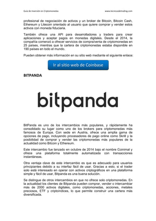 Guía de Inversión en Criptomonedas www.tecnicasdetrading.com
profesional de negociación de activos y un broker de Bitcoin, Bitcoin Cash,
Ethereum y Litecoin orientado al usuario que quiere comprar y vender estos
activos con moneda fiduciaria.
También ofrece una API para desarrolladores y traders para crear
aplicaciones y aceptar pagos en monedas digitales. Desde el 2014, la
compañía comenzó a ofrecer servicios de compra/venta de criptomonedas en
25 países, mientras que la cartera de criptomonedas estaba disponible en
190 países en todo el mundo.
Pueden obtener más información en su sitio web mediante el siguiente enlace:
BITPANDA
BitPanda es uno de los intercambios más populares, y rápidamente ha
consolidado su lugar como uno de los brokers para criptomonedas más
famosos de Europa. Con sede en Austria, ofrece una amplia gama de
opciones de pago, incluyendo procesadores de pago online como Skrill y la
posibilidad de comprar y vender las criptomonedas más populares de la
actualidad como Bitcoin y Ethereum.
Este intercambio fue lanzado en octubre de 2014 bajo el nombre Coinimal y
ofrece una plataforma totalmente automatizada con transacciones
instantáneas.
Otra ventaja clave de este intercambio es que es adecuado para usuarios
principiantes debido a su interfaz fácil de usar. Gracias a esto, si el trader
solo está interesado en operar con activos criptográficos en una plataforma
simple y fácil de usar, Bitpanda es una buena solución.
Se distingue de otros intercambios en que no ofrece solo criptomonedas. En
la actualidad los clientes de Bitpanda pueden comprar, vender o intercambiar
más de 2000 activos digitales, como criptomonedas, acciones, metales
preciosos, ETF y criptoíndices, lo que permite construir una cartera más
diversificada.
 
