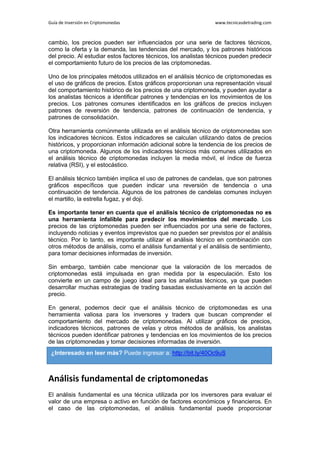 Guía de Inversión en Criptomonedas www.tecnicasdetrading.com
cambio, los precios pueden ser influenciados por una serie de factores técnicos,
como la oferta y la demanda, las tendencias del mercado, y los patrones históricos
del precio. Al estudiar estos factores técnicos, los analistas técnicos pueden predecir
el comportamiento futuro de los precios de las criptomonedas.
Uno de los principales métodos utilizados en el análisis técnico de criptomonedas es
el uso de gráficos de precios. Estos gráficos proporcionan una representación visual
del comportamiento histórico de los precios de una criptomoneda, y pueden ayudar a
los analistas técnicos a identificar patrones y tendencias en los movimientos de los
precios. Los patrones comunes identificados en los gráficos de precios incluyen
patrones de reversión de tendencia, patrones de continuación de tendencia, y
patrones de consolidación.
Otra herramienta comúnmente utilizada en el análisis técnico de criptomonedas son
los indicadores técnicos. Estos indicadores se calculan utilizando datos de precios
históricos, y proporcionan información adicional sobre la tendencia de los precios de
una criptomoneda. Algunos de los indicadores técnicos más comunes utilizados en
el análisis técnico de criptomonedas incluyen la media móvil, el índice de fuerza
relativa (RSI), y el estocástico.
El análisis técnico también implica el uso de patrones de candelas, que son patrones
gráficos específicos que pueden indicar una reversión de tendencia o una
continuación de tendencia. Algunos de los patrones de candelas comunes incluyen
el martillo, la estrella fugaz, y el doji.
Es importante tener en cuenta que el análisis técnico de criptomonedas no es
una herramienta infalible para predecir los movimientos del mercado. Los
precios de las criptomonedas pueden ser influenciados por una serie de factores,
incluyendo noticias y eventos imprevistos que no pueden ser previstos por el análisis
técnico. Por lo tanto, es importante utilizar el análisis técnico en combinación con
otros métodos de análisis, como el análisis fundamental y el análisis de sentimiento,
para tomar decisiones informadas de inversión.
Sin embargo, también cabe mencionar que la valoración de los mercados de
criptomonedas está impulsada en gran medida por la especulación. Esto los
convierte en un campo de juego ideal para los analistas técnicos, ya que pueden
desarrollar muchas estrategias de trading basadas exclusivamente en la acción del
precio.
En general, podemos decir que el análisis técnico de criptomonedas es una
herramienta valiosa para los inversores y traders que buscan comprender el
comportamiento del mercado de criptomonedas. Al utilizar gráficos de precios,
indicadores técnicos, patrones de velas y otros métodos de análisis, los analistas
técnicos pueden identificar patrones y tendencias en los movimientos de los precios
de las criptomonedas y tomar decisiones informadas de inversión.
Análisis fundamental de criptomonedas
El análisis fundamental es una técnica utilizada por los inversores para evaluar el
valor de una empresa o activo en función de factores económicos y financieros. En
el caso de las criptomonedas, el análisis fundamental puede proporcionar
¿Interesado en leer más? Puede ingresar a: http://bit.ly/40Oc9uS
 