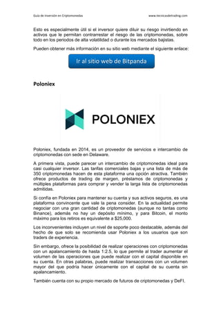 Guía de Inversión en Criptomonedas www.tecnicasdetrading.com
Esto es especialmente útil si el inversor quiere diluir su riesgo invirtiendo en
activos que le permitan contrarrestar el riesgo de las criptomonedas, sobre
todo en los periodos de alta volatilidad o durante los mercados bajistas.
Pueden obtener más información en su sitio web mediante el siguiente enlace:
Poloniex
Poloniex, fundada en 2014, es un proveedor de servicios e intercambio de
criptomonedas con sede en Delaware.
A primera vista, puede parecer un intercambio de criptomonedas ideal para
casi cualquier inversor. Las tarifas comerciales bajas y una lista de más de
350 criptomonedas hacen de esta plataforma una opción atractiva. También
ofrece productos de trading de margen, préstamos de criptomonedas y
múltiples plataformas para comprar y vender la larga lista de criptomonedas
admitidas.
Si confía en Poloniex para mantener su cuenta y sus activos seguros, es una
plataforma convincente que vale la pena consider. En la actualidad permite
negociar con una gran cantidad de criptomonedas (aunque no tantas como
Binance), además no hay un depósito mínimo, y para Bitcoin, el monto
máximo para los retiros es equivalente a $25,000.
Los inconvenientes incluyen un nivel de soporte poco destacable, además del
hecho de que solo se recomienda usar Poloniex a los usuarios que son
traders de experiencia.
Sin embargo, ofrece la posibilidad de realizar operaciones con criptomonedas
con un apalancamiento de hasta 1:2.5, lo que permite al trader aumentar el
volumen de las operaciones que puede realizar con el capital disponible en
su cuenta. En otras palabras, puede realizar transacciones con un volumen
mayor del que podría hacer únicamente con el capital de su cuenta sin
apalancamiento.
También cuenta con su propio mercado de futuros de criptomonedas y DeFI.
 