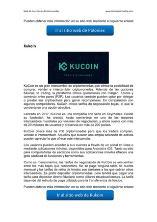 Guía de Inversión en Criptomonedas www.tecnicasdetrading.com
Pueden obtener más información en su sitio web mediante el siguiente enlace:
Kukoin
KuCoin es un gran intercambio de criptomonedas que ofrece la posibilidad de
comprar, vender e intercambiar criptomonedas. Además de las opciones
básicas de trading, la plataforma ofrece operaciones con margen, futuros y
comercio entre pares (P2P). Los usuarios también pueden optar por delegar
o prestar sus criptoactivos para ganar recompensas. En comparación con
algunos competidores, KuCoin ofrece tarifas de negociación bajas, lo que la
convierte en una opción atractiva.
Lanzado en 2017, KuCoin es una compañía con sede en Seychelles. Desde
su fundación, ha crecido hasta convertirse en uno de los mayores
intercambios mundiales por volumen de negociación, y ahora cuenta con más
de 20 millones de usuarios y presencia en más de 200 países.
KuCoin ofrece más de 700 criptomonedas para que los traders compren,
vendan e intercambien. Aquellos que buscan una amplia selección de activos
pueden apreciar lo que ofrece este intercambio.
Los usuarios pueden acceder a sus cuentas a través de un portal en línea o
mediante aplicaciones móviles, disponibles para Android e iOS. Tanto su sitio
para computadoras de escritorio como sus aplicaciones móviles ofrecen una
gran cantidad de funciones y herramientas.
Como ya mencionamos, las tarifas de negociación de KuCoin se encuentran
entre las más bajas que conocemos. No se paga ninguna tarifa de cuenta
mensual y las tarifas de retiro de fondos son similares a las que cobran otros
intercambios. Es gratis depositar criptomonedas, pero tendrá que pagar una
tarifa para depositar dinero fiduciario como dólares estadounidenses. La tarifa
depende del método de pago utilizado para la transferencia de fondos.
Pueden obtener más información en su sitio web mediante el siguiente enlace:
 