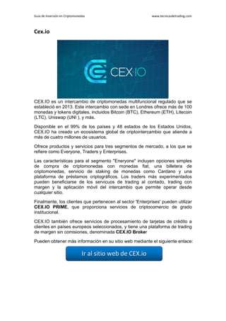 Guía de Inversión en Criptomonedas www.tecnicasdetrading.com
Cex.io
CEX.IO es un intercambio de criptomonedas multifuncional regulado que se
estableció en 2013. Este intercambio con sede en Londres ofrece más de 100
monedas y tokens digitales, incluidos Bitcoin (BTC), Ethereum (ETH), Litecoin
(LTC), Uniswap (UNI ), y más.
Disponible en el 99% de los países y 48 estados de los Estados Unidos,
CEX.IO ha creado un ecosistema global de criptointercambio que atiende a
más de cuatro millones de usuarios.
Ofrece productos y servicios para tres segmentos de mercado, a los que se
refiere como Everyone, Traders y Enterprises.
Las características para el segmento "Eneryone" incluyen opciones simples
de compra de criptomonedas con monedas fiat, una billetera de
criptomonedas, servicio de staking de monedas como Cardano y una
plataforma de préstamos criptográficos. Los traders más experimentados
pueden beneficiarse de los servicuos de trading al contado, trading con
margen y la aplicación móvil del intercambio que permite operar desde
cualquier sitio.
Finalmente, los clientes que pertenecen al sector 'Enterprises' pueden utilizar
CEX.IO PRIME, que proporciona servicios de criptocomercio de grado
institucional.
CEX.IO también ofrece servicios de procesamiento de tarjetas de crédito a
clientes en países europeos seleccionados, y tiene una plataforma de trading
de margen sin comisiones, denominada CEX.IO Broker
Pueden obtener más información en su sitio web mediante el siguiente enlace:
 