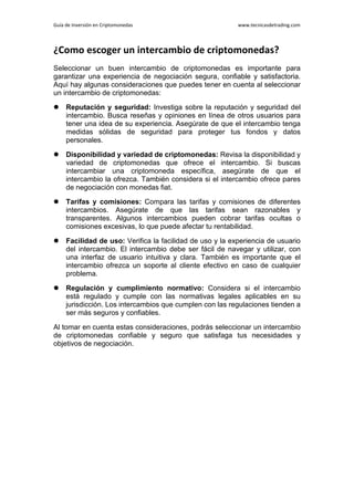 Guía de Inversión en Criptomonedas www.tecnicasdetrading.com
¿Como escoger un intercambio de criptomonedas?
Seleccionar un buen intercambio de criptomonedas es importante para
garantizar una experiencia de negociación segura, confiable y satisfactoria.
Aquí hay algunas consideraciones que puedes tener en cuenta al seleccionar
un intercambio de criptomonedas:
 Reputación y seguridad: Investiga sobre la reputación y seguridad del
intercambio. Busca reseñas y opiniones en línea de otros usuarios para
tener una idea de su experiencia. Asegúrate de que el intercambio tenga
medidas sólidas de seguridad para proteger tus fondos y datos
personales.
 Disponibilidad y variedad de criptomonedas: Revisa la disponibilidad y
variedad de criptomonedas que ofrece el intercambio. Si buscas
intercambiar una criptomoneda específica, asegúrate de que el
intercambio la ofrezca. También considera si el intercambio ofrece pares
de negociación con monedas fiat.
 Tarifas y comisiones: Compara las tarifas y comisiones de diferentes
intercambios. Asegúrate de que las tarifas sean razonables y
transparentes. Algunos intercambios pueden cobrar tarifas ocultas o
comisiones excesivas, lo que puede afectar tu rentabilidad.
 Facilidad de uso: Verifica la facilidad de uso y la experiencia de usuario
del intercambio. El intercambio debe ser fácil de navegar y utilizar, con
una interfaz de usuario intuitiva y clara. También es importante que el
intercambio ofrezca un soporte al cliente efectivo en caso de cualquier
problema.
 Regulación y cumplimiento normativo: Considera si el intercambio
está regulado y cumple con las normativas legales aplicables en su
jurisdicción. Los intercambios que cumplen con las regulaciones tienden a
ser más seguros y confiables.
Al tomar en cuenta estas consideraciones, podrás seleccionar un intercambio
de criptomonedas confiable y seguro que satisfaga tus necesidades y
objetivos de negociación.
 