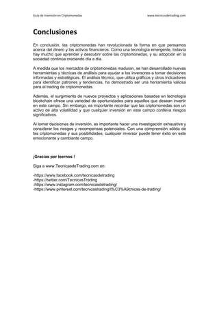Guía de Inversión en Criptomonedas www.tecnicasdetrading.com
Conclusiones
En conclusión, las criptomonedas han revolucionado la forma en que pensamos
acerca del dinero y los activos financieros. Como una tecnología emergente, todavía
hay mucho que aprender y descubrir sobre las criptomonedas, y su adopción en la
sociedad continúa creciendo día a día.
A medida que los mercados de criptomonedas maduran, se han desarrollado nuevas
herramientas y técnicas de análisis para ayudar a los inversores a tomar decisiones
informadas y estratégicas. El análisis técnico, que utiliza gráficos y otros indicadores
para identificar patrones y tendencias, ha demostrado ser una herramienta valiosa
para el trading de criptomonedas.
Además, el surgimiento de nuevos proyectos y aplicaciones basadas en tecnología
blockchain ofrece una variedad de oportunidades para aquellos que desean invertir
en este campo. Sin embargo, es importante recordar que las criptomonedas son un
activo de alta volatilidad y que cualquier inversión en este campo conlleva riesgos
significativos.
Al tomar decisiones de inversión, es importante hacer una investigación exhaustiva y
considerar los riesgos y recompensas potenciales. Con una comprensión sólida de
las criptomonedas y sus posibilidades, cualquier inversor puede tener éxito en este
emocionante y cambiante campo.
¡Gracias por leernos !
Siga a www.TecnicasdeTrading.com en:
-https://www.facebook.com/tecnicasdetrading
-https://twitter.com/TecnicasTrading
-https://www.instagram.com/tecnicasdetrading/
-https://www.pinterest.com/tecnicastrading/t%C3%A9cnicas-de-trading/
 
