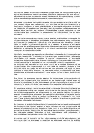 Guía de Inversión en Criptomonedas www.tecnicasdetrading.com
información valiosa sobre los fundamentos subyacentes de una moneda digital y
ayudar a los inversores a tomar decisiones informadas de inversión. En este artículo,
exploraremos en qué consiste el análisis fundamental de criptomonedas y cómo
puede ser utilizado para evaluar el valor de una moneda digital.
El análisis fundamental de criptomonedas se basa en la creencia de que el valor de
una moneda digital está determinado por una serie de factores económicos y
financieros, incluyendo la oferta y la demanda, la tecnología subyacente, el equipo
de desarrollo, la adopción del mercado y las regulaciones gubernamentales. Al
evaluar estos factores, los analistas fundamentales pueden determinar si una
criptomoneda está subvaluada o sobrevaluada en comparación con su valor
intrínseco.
Uno de los factores más importantes que se evalúan en el análisis fundamental de
criptomonedas es la tecnología subyacente. Las criptomonedas están construidas
sobre tecnología blockchain, y la calidad y la eficacia de esta tecnología pueden
tener un impacto significativo en el valor de la moneda. Al evaluar la tecnología
subyacente, los analistas pueden determinar si la moneda es capaz de escalar para
satisfacer la demanda del mercado y si ofrece características únicas que la
distinguen de otras criptomonedas.
Otro factor importante que se evalúa en el análisis fundamental de criptomonedas es
el equipo de desarrollo. Los inversores buscan equipos experimentados y altamente
capacitados que puedan mantener y mejorar continuamente la tecnología
subyacente de la criptomoneda. Además, los inversores buscan equipos que estén
comprometidos con la transparencia y la comunicación clara con los inversores.
La adopción del mercado es otro factor crítico en el análisis fundamental de
criptomonedas. Una criptomoneda con una base de usuarios creciente y una
adopción cada vez mayor en el mercado es más probable que tenga un valor
creciente a largo plazo. Además, los inversores buscan criptomonedas que sean
ampliamente aceptadas en el mercado y que tengan un uso práctico en el mundo
real.
Por último, los inversores también evalúan las regulaciones gubernamentales al
analizar una criptomoneda. Los cambios en las regulaciones pueden tener un
impacto significativo en el valor de la moneda, ya que pueden afectar la adopción del
mercado y la percepción de los inversores sobre la seguridad de la moneda.
Es importante tener en cuenta que el análisis fundamental de criptomonedas no es
una herramienta infalible para predecir los movimientos del mercado. Los precios de
las criptomonedas pueden ser influenciados por una serie de factores, incluyendo
eventos imprevistos que no pueden ser previstos por el análisis fundamental. Por lo
tanto, es importante utilizar el análisis fundamental en combinación con otros
métodos de análisis, como el análisis técnico y el análisis de sentimiento, para tomar
decisiones informadas de inversión.
En resumen, el análisis fundamental de criptomonedas es una técnica valiosa para
los inversores que buscan evaluar el valor intrínseco de una criptomoneda. Al
evaluar factores económicos y financieros clave, como la tecnología subyacente, el
equipo de desarrollo, la adopción del mercado y las regulaciones gubernamentales,
los inversores pueden determinar si una criptomoneda está subvaluada o
sobrevaluada en comparación con su valor intrínseco.
A medida que el mercado de las criptomonedas continúa evolucionando, es
importante que los inversores comprendan los diferentes métodos de análisis
 
