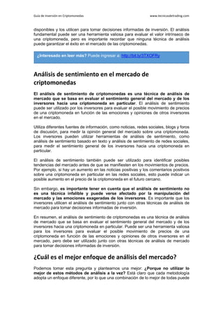 Guía de Inversión en Criptomonedas www.tecnicasdetrading.com
disponibles y los utilicen para tomar decisiones informadas de inversión. El análisis
fundamental puede ser una herramienta valiosa para evaluar el valor intrínseco de
una criptomoneda, pero es importante recordar que ninguna técnica de análisis
puede garantizar el éxito en el mercado de las criptomonedas.
Análisis de sentimiento en el mercado de
criptomonedas
El análisis de sentimiento de criptomonedas es una técnica de análisis de
mercado que se basa en evaluar el sentimiento general del mercado y de los
inversores hacia una criptomoneda en particular. El análisis de sentimiento
puede ser utilizado por los inversores para evaluar el posible movimiento de precios
de una criptomoneda en función de las emociones y opiniones de otros inversores
en el mercado.
Utiliza diferentes fuentes de información, como noticias, redes sociales, blogs y foros
de discusión, para medir la opinión general del mercado sobre una criptomoneda.
Los inversores pueden utilizar herramientas de análisis de sentimiento, como
análisis de sentimiento basado en texto y análisis de sentimiento de redes sociales,
para medir el sentimiento general de los inversores hacia una criptomoneda en
particular.
El análisis de sentimiento también puede ser utilizado para identificar posibles
tendencias del mercado antes de que se manifiesten en los movimientos de precios.
Por ejemplo, si hay un aumento en las noticias positivas y los comentarios positivos
sobre una criptomoneda en particular en las redes sociales, esto puede indicar un
posible aumento en el precio de la criptomoneda en el futuro cercano.
Sin embargo, es importante tener en cuenta que el análisis de sentimiento no
es una técnica infalible y puede verse afectado por la manipulación del
mercado y las emociones exageradas de los inversores. Es importante que los
inversores utilicen el análisis de sentimiento junto con otras técnicas de análisis de
mercado para tomar decisiones informadas de inversión.
En resumen, el análisis de sentimiento de criptomonedas es una técnica de análisis
de mercado que se basa en evaluar el sentimiento general del mercado y de los
inversores hacia una criptomoneda en particular. Puede ser una herramienta valiosa
para los inversores para evaluar el posible movimiento de precios de una
criptomoneda en función de las emociones y opiniones de otros inversores en el
mercado, pero debe ser utilizado junto con otras técnicas de análisis de mercado
para tomar decisiones informadas de inversión.
¿Cuál es el mejor enfoque de análisis del mercado?
Podemos tomar esta pregunta y plantearnos una mejor: ¿Porque no utilizar lo
mejor de estos métodos de análisis a la vez? Está claro que cada metodología
adopta un enfoque diferente, por lo que una combinación de lo mejor de todas puede
¿Interesado en leer más? Puede ingresar a: http://bit.ly/3TXOFRy
 