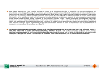 Oscar Germade – CFTe ; Technical Research Analyst 22/11/2010 6
 Este análisis, elaborado por Cortal Consors, Sucursal en España, se le proporciona sólo para su información, no toma en consideración las
circunstancias personales y perfil de riesgo de los inversores y no constituye una oferta o recomendación de compra o venta de instrumentos financieros.
La información se proporciona basándose en fuentes consideradas como fiables, si bien Cortal Consors, Sucursal en España, no garantiza la exactitud de
la misma, que en ocasiones puede ser incompleta o resumida. Cortal Consors, Sucursal en España no se hace responsable del uso que se haga de esta
información ni de los perjuicios que pueda sufrir el inversor que formalice operaciones tomando como referencia las valoraciones y opiniones recogidas
en los informes. Existen múltiples factores y variables de tipo económico, financiero, jurídico y político incontrolables e impredecibles que pueden
ocasionar una evolución desfavorable de los valores e instrumentos financieros a que se refieren estos informes. Cortal Consors, Sucursal en España
declina toda responsabilidad derivada del contenido de esta información. El presente informe es confidencial y no podrá ser comunicado a cualesquiera
otras personas que no sea a quien expresamente se dirige esta comunicación. Asimismo no podrá ser reproducido ni total ni parcialmente sin la
autorización expresa de Cortal Consors, Sucursal en España.
 Los análisis contenidos en este informe son conforme a las Directivas comunitarias 2004/39/CE 21.04.2004; 2006/73/CE 10.08.2006; 2003/6/CE
28.01.2003; 2003/124/CE 22.12.2003; 2003/125/CE 22.12.2006 y 2004/72/Ce 29.12.04. Este análisis es también conforme con las normas
españolas a través de las que se han implementado en España en las referidas Directivas, esto es, la Ley 24/1988, de 28 de julio, del Mercado
de Valores ("LMV") y el Real Decreto 1333/2005, de 11 de noviembre, por el que se desarrolla la LMV en materia de abuso de mercado.
 