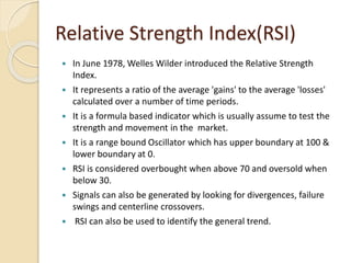 Relative Strength Index(RSI)
 In June 1978, Welles Wilder introduced the Relative Strength
Index.
 It represents a ratio of the average 'gains' to the average 'losses'
calculated over a number of time periods.
 It is a formula based indicator which is usually assume to test the
strength and movement in the market.
 It is a range bound Oscillator which has upper boundary at 100 &
lower boundary at 0.
 RSI is considered overbought when above 70 and oversold when
below 30.
 Signals can also be generated by looking for divergences, failure
swings and centerline crossovers.
 RSI can also be used to identify the general trend.
 
