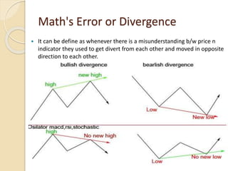Math's Error or Divergence
 It can be define as whenever there is a misunderstanding b/w price n
indicator they used to get divert from each other and moved in opposite
direction to each other.
 