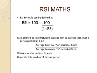 RSI MATHS
 RSI Formula can be defined as
RSI = 100 - 100
(1+RS)
RS is defined as ratio between average gain to average loss over a
certain period of time
Average Gain over “n” period of times
Average Loss over “n” period of times
Where n can be defined by user
Generally it is used as 14 days of period.
 