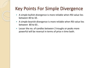 Key Points For Simple Divergence
 A simple bullish divergence is more reliable when RSI value lies
between 40 to 10 .
 A simple bearish divergence is more reliable when RSI value lies
between 80 to 65 .
 Lesser the no. of candles between 2 troughs or peaks more
powerful will be reversal in terms of price n time both.
 
