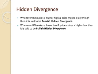 Hidden Divergence
 Whenever RSI makes a Higher high & price makes a lower high
then it is said to be Bearish Hidden Divergence.
 Whenever RSI makes a lower low & price makes a higher low then
it is said to be Bullish Hidden Divergence.
 