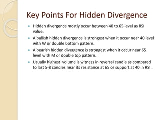 Key Points For Hidden Divergence
 Hidden divergence mostly occur between 40 to 65 level as RSI
value.
 A bullish hidden divergence is strongest when it occur near 40 level
with W or double bottom pattern.
 A bearish hidden divergence is strongest when it occur near 65
level with M or double top pattern.
 Usually highest volume is witness in reversal candle as compared
to last 5-8 candles near its resistance at 65 or support at 40 in RSI .
 