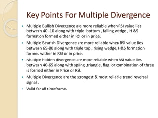 Key Points For Multiple Divergence
 Multiple Bullish Divergence are more reliable when RSI value lies
between 40 -10 along with triple bottom , falling wedge , H &S
formation formed either in RSI or in price.
 Multiple Bearish Divergence are more reliable when RSI value lies
between 65-80 along with triple top , rising wedge, H&S formation
formed wither in RSI or in price.
 Multiple hidden divergence are more reliable when RSI value lies
between 40-65 along with spring ,triangle, flag or combination of three
is formed either in Price or RSI.
 Multiple Divergence are the strongest & most reliable trend reversal
signal .
 Valid for all timeframe.
 