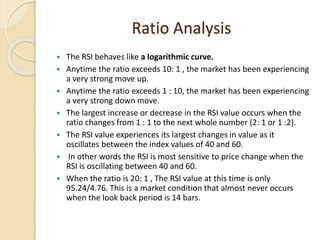 Ratio Analysis
 The RSI behaves like a logarithmic curve.
 Anytime the ratio exceeds 10: 1 , the market has been experiencing
a very strong move up.
 Anytime the ratio exceeds 1 : 10, the market has been experiencing
a very strong down move.
 The largest increase or decrease in the RSI value occurs when the
ratio changes from 1 : 1 to the next whole number (2: 1 or 1 :2).
 The RSI value experiences its largest changes in value as it
oscillates between the index values of 40 and 60.
 In other words the RSI is most sensitive to price change when the
RSI is oscillating between 40 and 60.
 When the ratio is 20: 1 , The RSI value at this time is only
95.24/4.76. This is a market condition that almost never occurs
when the look back period is 14 bars.
 