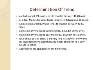 Determination Of Trend
 In a Bull market RSI value tends to travel in between 40-80 zones.
 In a Bear Market RSI value tends to travel in Between 60-20 zones.
 In Sideways market RSI Value tends to travel in between 40-65
zones.
 In extreme or very strong Bull market RSI bound in 60-90 levels.
 In extreme or very strong Bear market RSI bound in 40-10 levels.
 Value above 95 and below 5 are very rare. As above or below this
this level RSI behave logarithmically means change in RS is very
minute to notice .
 Above levels are applicable in any timeframe.
 