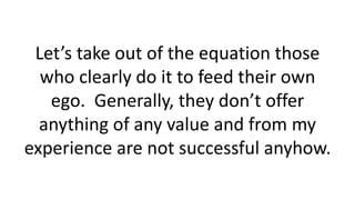Let’s take out of the equation those
who clearly do it to feed their own
ego. Generally, they don’t offer
anything of any value and from my
experience are not successful anyhow.
 
