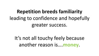 Repetition breeds familiarity
leading to confidence and hopefully
greater success.
It’s not all touchy feely because
another reason is….money.
 