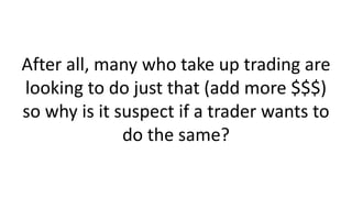 After all, many who take up trading are
looking to do just that (add more $$$)
so why is it suspect if a trader wants to
do the same?
 