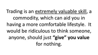 Trading is an extremely valuable skill, a
commodity, which can aid you in
having a more comfortable lifestyle. It
would be ridiculous to think someone,
anyone, should just “give” you value
for nothing.
 