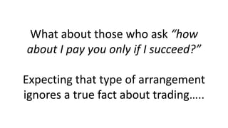 What about those who ask “how
about I pay you only if I succeed?”
Expecting that type of arrangement
ignores a true fact about trading…..
 