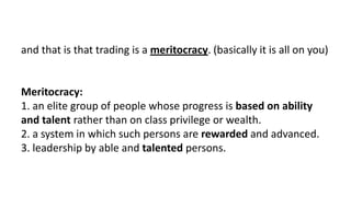 and that is that trading is a meritocracy. (basically it is all on you)
Meritocracy:
1. an elite group of people whose progress is based on ability
and talent rather than on class privilege or wealth.
2. a system in which such persons are rewarded and advanced.
3. leadership by able and talented persons.
 