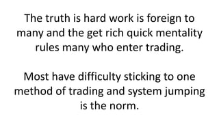 The truth is hard work is foreign to
many and the get rich quick mentality
rules many who enter trading.
Most have difficulty sticking to one
method of trading and system jumping
is the norm.
 