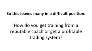 So this leaves many in a difficult position.
How do you get training from a
reputable coach or get a profitable
trading system?
 