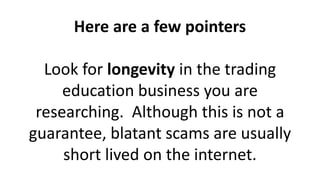 Here are a few pointers
Look for longevity in the trading
education business you are
researching. Although this is not a
guarantee, blatant scams are usually
short lived on the internet.
 