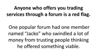 Anyone who offers you trading
services through a forum is a red flag.
One popular forum had one member
named “Jacko” who swindled a lot of
money from trusting people thinking
he offered something viable.
 
