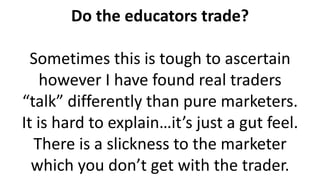 Do the educators trade?
Sometimes this is tough to ascertain
however I have found real traders
“talk” differently than pure marketers.
It is hard to explain…it’s just a gut feel.
There is a slickness to the marketer
which you don’t get with the trader.
 
