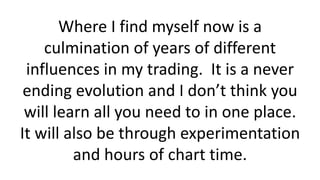 Where I find myself now is a
culmination of years of different
influences in my trading. It is a never
ending evolution and I don’t think you
will learn all you need to in one place.
It will also be through experimentation
and hours of chart time.
 